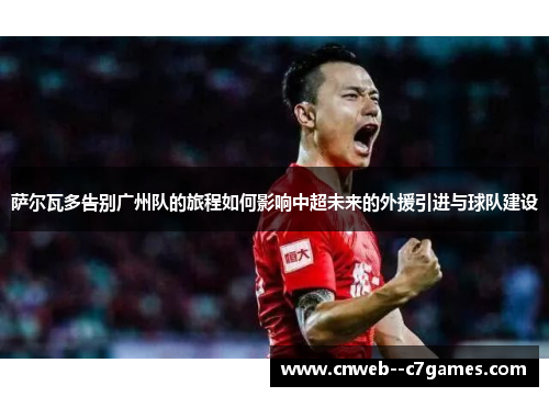 萨尔瓦多告别广州队的旅程如何影响中超未来的外援引进与球队建设 萨尔瓦多告别广州队的旅程如何影响中超未来的外援引进与球队建设