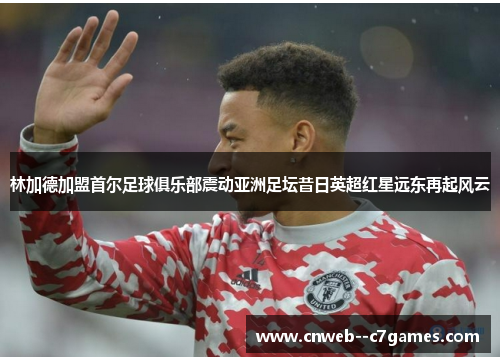 林加德加盟首尔足球俱乐部震动亚洲足坛昔日英超红星远东再起风云